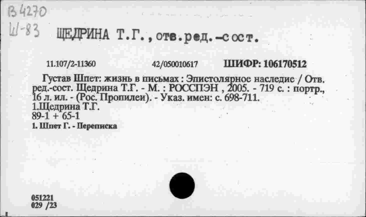 ﻿ЩЕДРИНА Т.Г.,отв.ред.-сост.
11.107/2-11360	42/050010617 ШИФР: 106170512
Густав Шпет: жизнь в письмах: Эпистолярное наследие / Отв. ред.-сост. Щедрина Т.Г. - М.: РОССПЭН , 2005. - 719 с.: портр., 16 л. ил. - (Рос. Пропилеи). - Указ, имен: с. 698-711.
1.Щедрина Т.Г.
89-1 + 65-1
1. Шпет Г. - Переписка
051221
029 /23